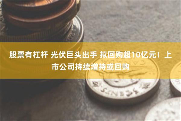 股票有杠杆 光伏巨头出手 拟回购超10亿元！上市公司持续增持或回购