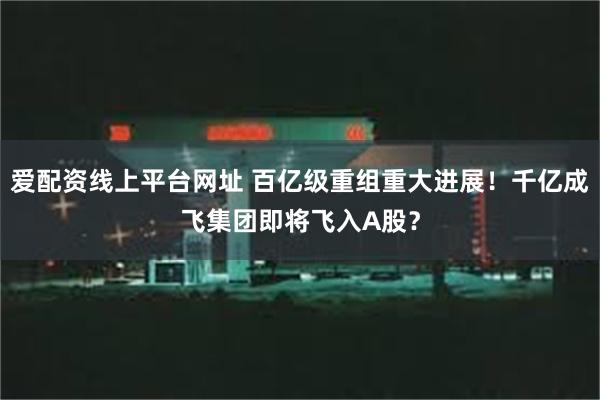 爱配资线上平台网址 百亿级重组重大进展！千亿成飞集团即将飞入A股？