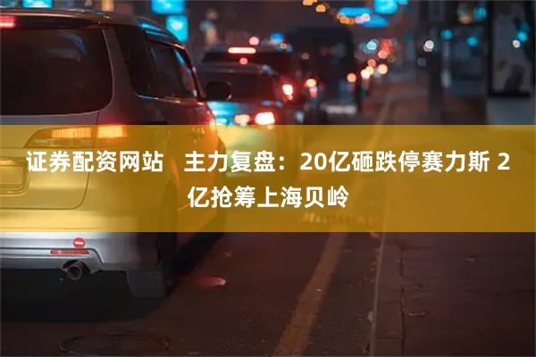 证券配资网站   主力复盘：20亿砸跌停赛力斯 2亿抢筹上海贝岭