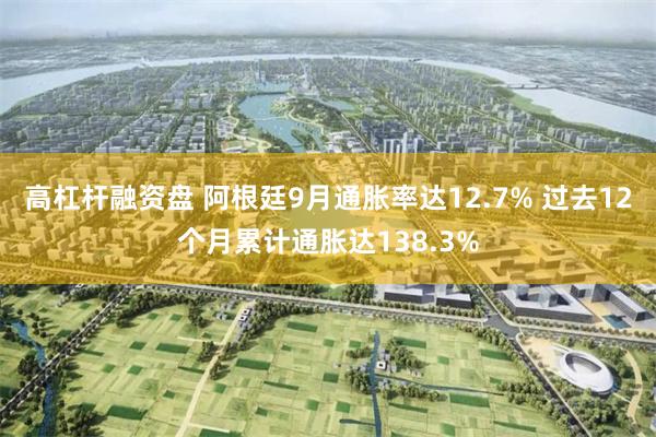 高杠杆融资盘 阿根廷9月通胀率达12.7% 过去12个月累计通胀达138.3%