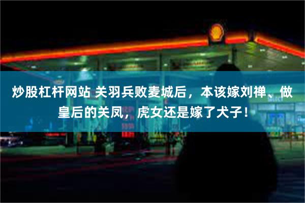 炒股杠杆网站 关羽兵败麦城后，本该嫁刘禅、做皇后的关凤，虎女还是嫁了犬子！