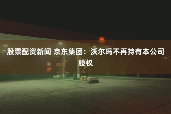 股票配资新闻 京东集团：沃尔玛不再持有本公司股权