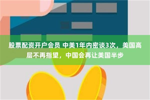 股票配资开户会员 中美1年内密谈3次，美国高层不再指望，中国会再让美国半步