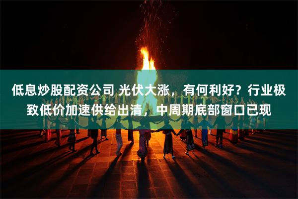 低息炒股配资公司 光伏大涨，有何利好？行业极致低价加速供给出清，中周期底部窗口已现