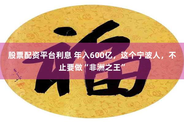 股票配资平台利息 年入600亿，这个宁波人，不止要做“非洲之王”