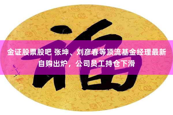 金证股票股吧 张坤、刘彦春等顶流基金经理最新自购出炉，公司员工持仓下滑