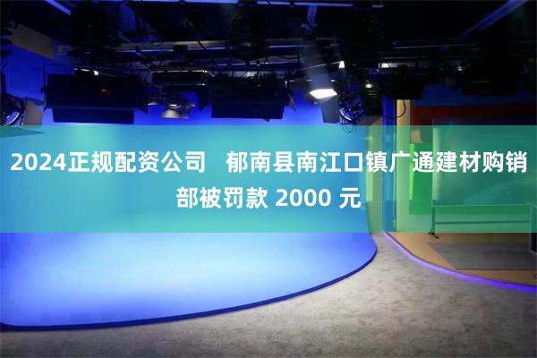 2024正规配资公司   郁南县南江口镇广通建材购销部被罚款 2000 元