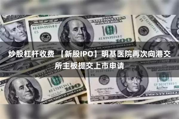 炒股杠杆收费 【新股IPO】明基医院再次向港交所主板提交上市申请