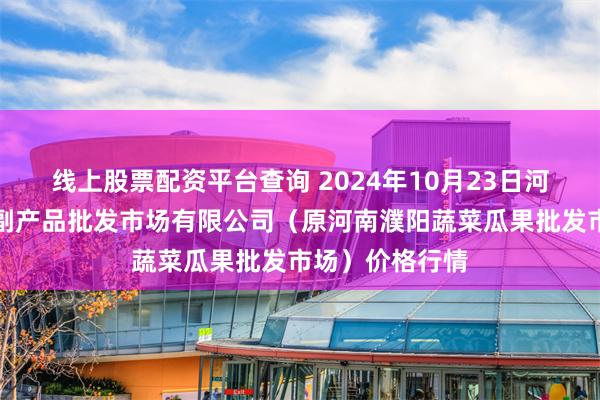 线上股票配资平台查询 2024年10月23日河南濮阳宏进农副产品批发市场有限公司（原河南濮阳蔬菜瓜果批发市场）价格行情