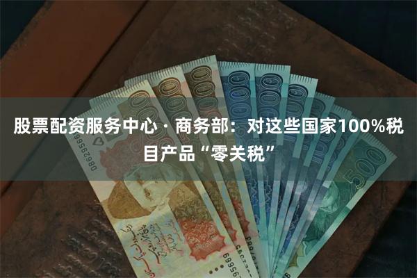 股票配资服务中心 · 商务部：对这些国家100%税目产品“零关税”