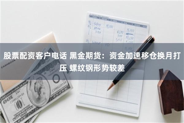 股票配资客户电话 黑金期货：资金加速移仓换月打压 螺纹钢形势较差