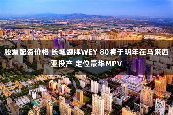 股票配资价格 长城魏牌WEY 80将于明年在马来西亚投产 定位豪华MPV