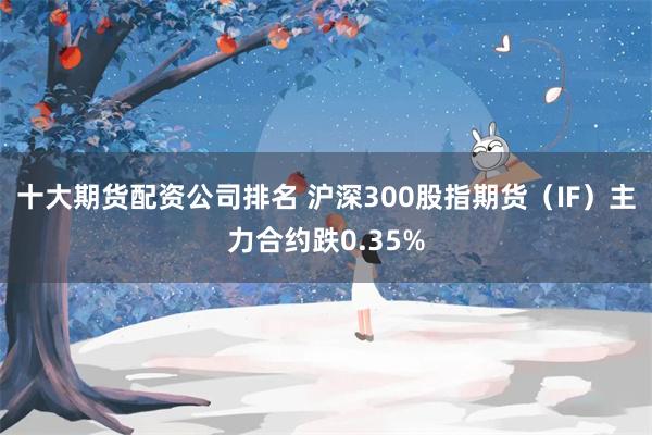 十大期货配资公司排名 沪深300股指期货（IF）主力合约跌0.35%