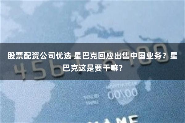 股票配资公司优选 星巴克回应出售中国业务？星巴克这是要干嘛？