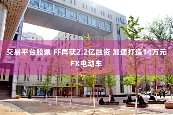 交易平台股票 FF再获2.2亿融资 加速打造14万元FX电动车