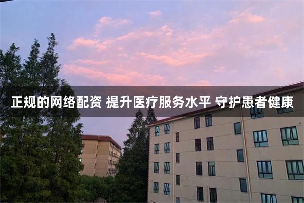 正规的网络配资 提升医疗服务水平 守护患者健康