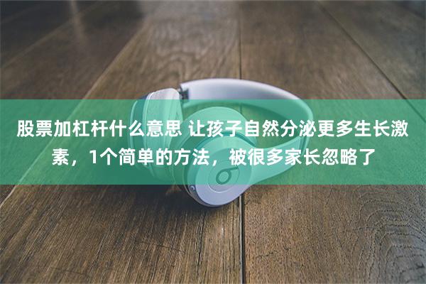 股票加杠杆什么意思 让孩子自然分泌更多生长激素，1个简单的方法，被很多家长忽略了