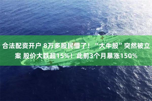 合法配资开户 8万多股民懵了！“大牛股”突然被立案 股价大跌超15%！此前3个月暴涨150%