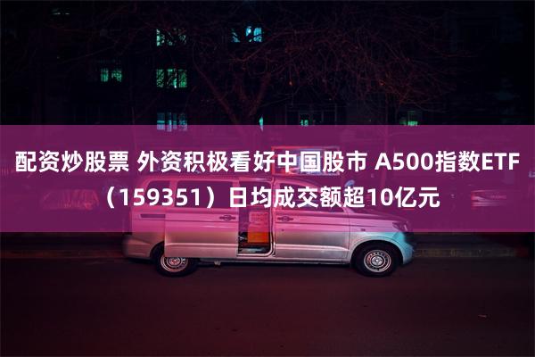 配资炒股票 外资积极看好中国股市 A500指数ETF（159351）日均成交额超10亿元