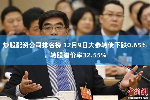 炒股配资公司排名榜 12月9日大参转债下跌0.65%，转股溢价率32.55%