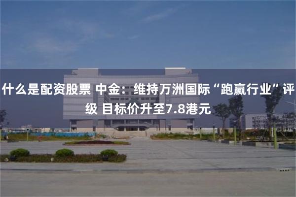 什么是配资股票 中金：维持万洲国际“跑赢行业”评级 目标价升至7.8港元