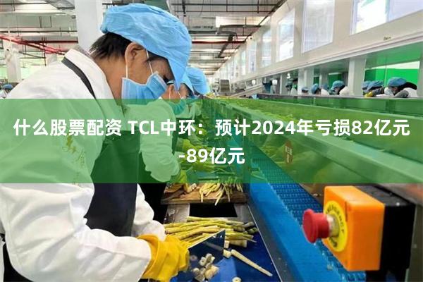 什么股票配资 TCL中环：预计2024年亏损82亿元-89亿元