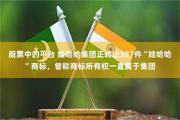 股票中的平台 娃哈哈集团正转让387件“娃哈哈”商标，曾称商标所有权一直属于集团