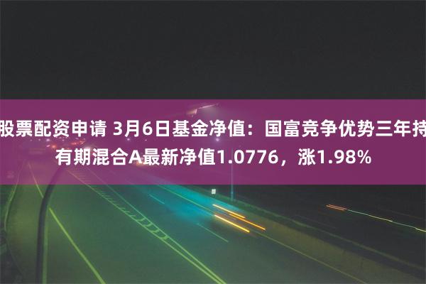 股票配资申请 3月6日基金净值：国富竞争优势三年持有期混合A最新净值1.0776，涨1.98%