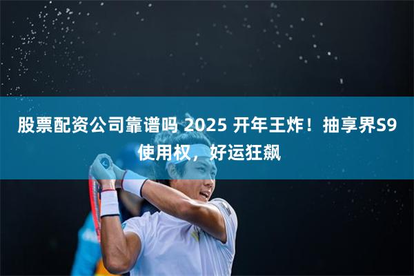 股票配资公司靠谱吗 2025 开年王炸！抽享界S9 使用权，好运狂飙