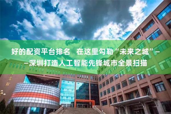 好的配资平台排名   在这里勾勒“未来之城”——深圳打造人工智能先锋城市全景扫描