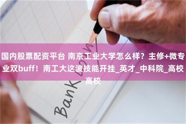 国内股票配资平台 南京工业大学怎么样？主修+微专业双buff！南工大这波技能开挂_英才_中科院_高校