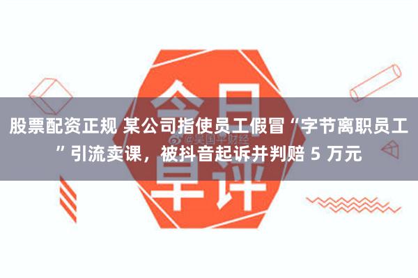 股票配资正规 某公司指使员工假冒“字节离职员工”引流卖课，被抖音起诉并判赔 5 万元
