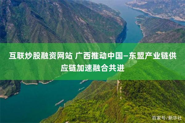 互联炒股融资网站 广西推动中国—东盟产业链供应链加速融合共进