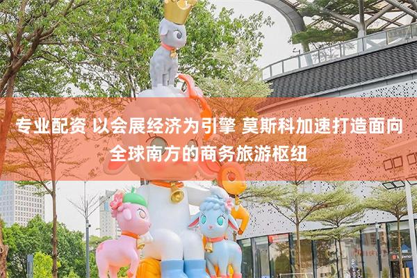 专业配资 以会展经济为引擎 莫斯科加速打造面向全球南方的商务旅游枢纽